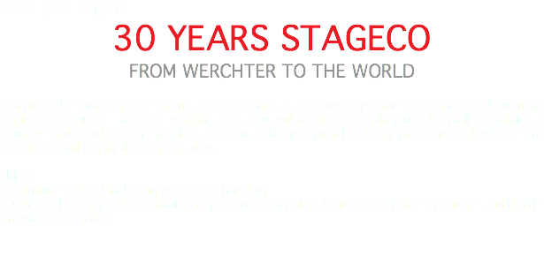 Order your copy of 30 YEARS STAGECO FROM WERCHTER TO THE WORLD Complete the form opposite (name, address, email…), tick your language preference and how many copies you require. The next 'working day', you will receive a confirmation by mail containing a payment order and account number. As soon as the payment has been made the book will be sent to you by mail within five working days. PRICE: • Belgium: €39.50 including postage & handling • Outside Belgium: €49.50 including postage & handling (only to countries in Europe and North-America or Canada) 
